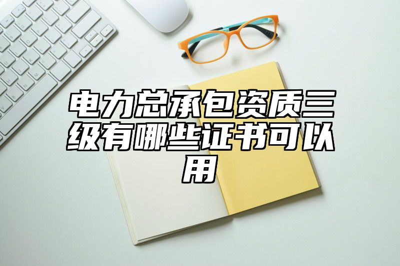 电力总承包资质三级有哪些证书可以用