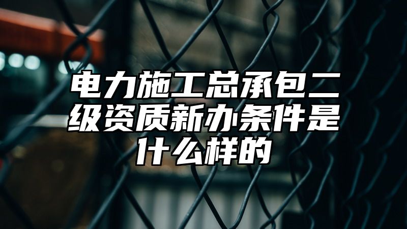 电力施工总承包二级资质新办条件是什么样的