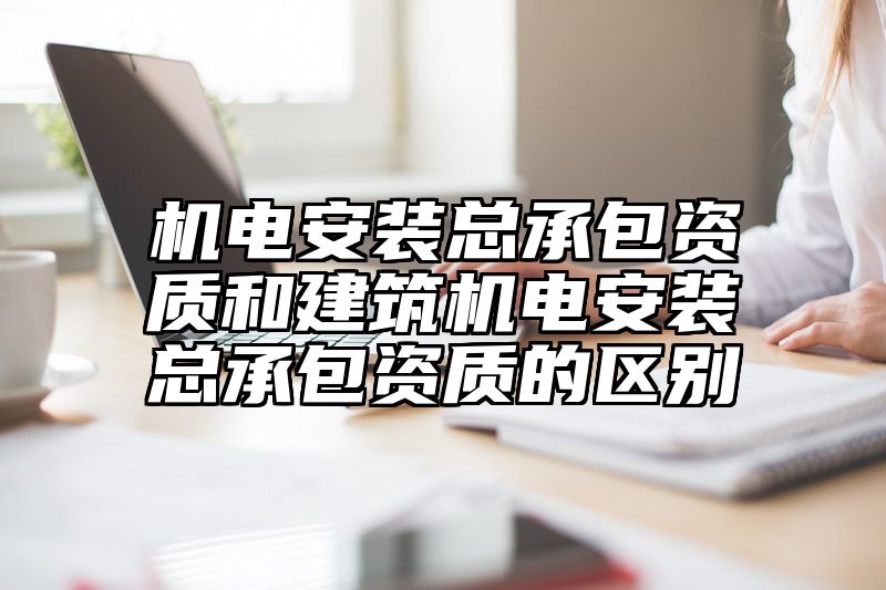 机电安装总承包资质和建筑机电安装总承包资质的区别