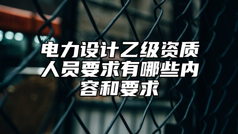 电力设计乙级资质人员要求有哪些内容和要求