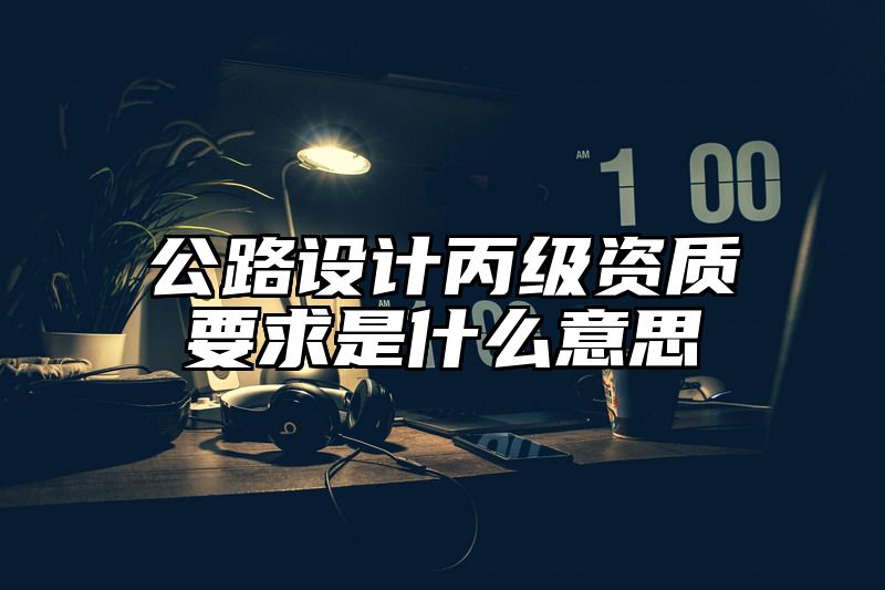 公路设计丙级资质要求是什么意思