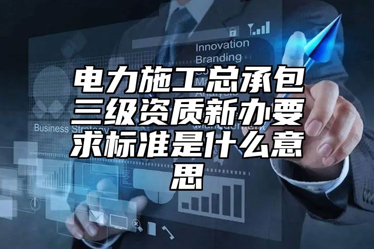 电力施工总承包三级资质新办要求标准是什么意思