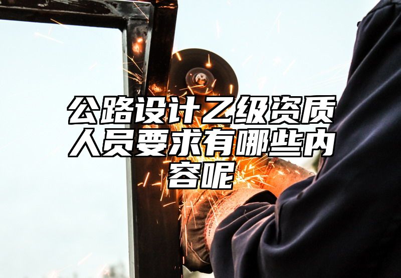 公路设计乙级资质人员要求有哪些内容呢