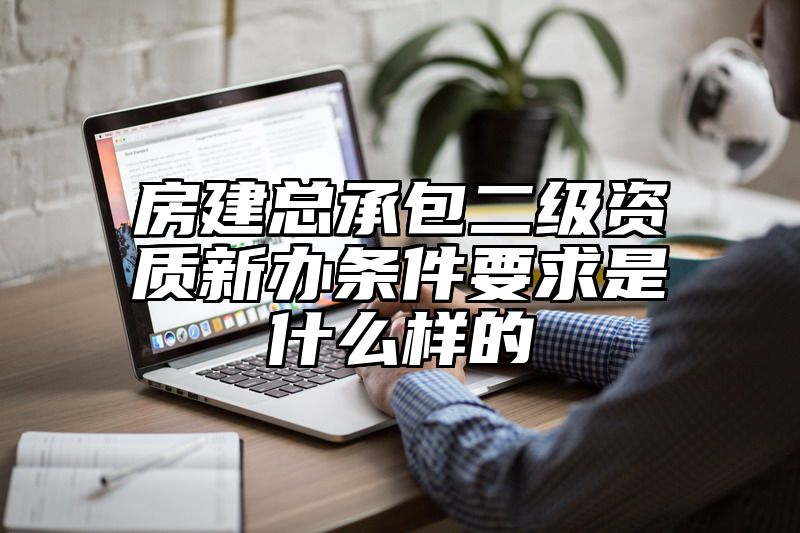 房建总承包二级资质新办条件要求是什么样的