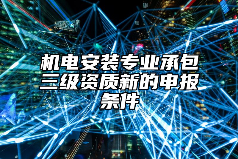 机电安装专业承包三级资质新的申报条件