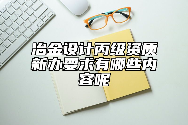 冶金设计丙级资质新办要求有哪些内容呢