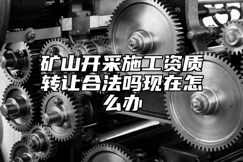 矿山开采施工资质转让合法吗现在怎么办