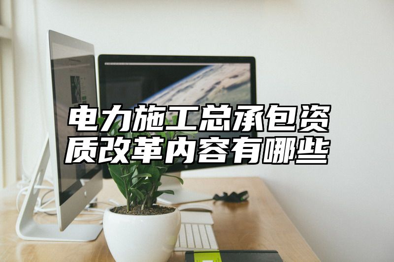 电力施工总承包资质改革内容有哪些