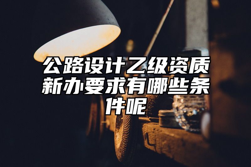 公路设计乙级资质新办要求有哪些条件呢