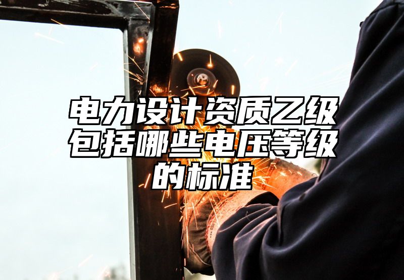 电力设计资质乙级包括哪些电压等级的标准