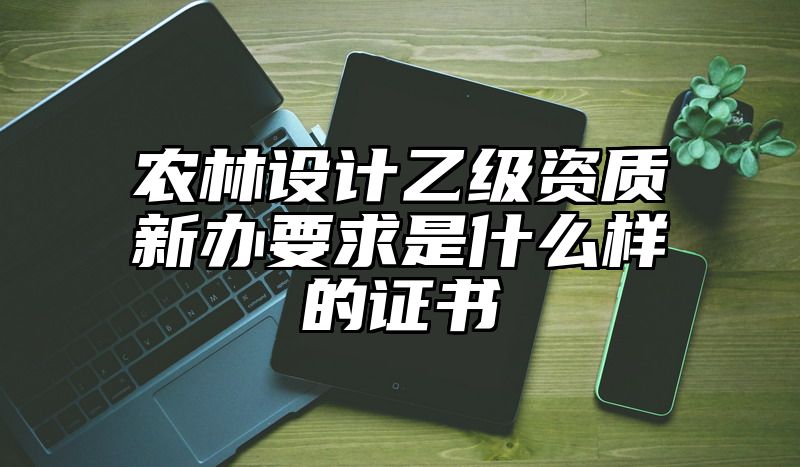 农林设计乙级资质新办要求是什么样的证书