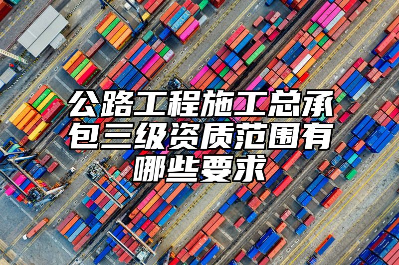 公路工程施工总承包三级资质范围有哪些要求