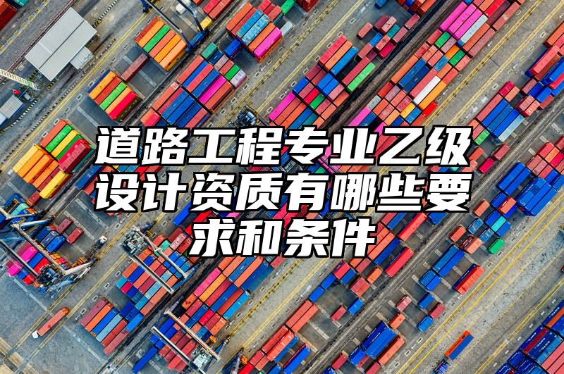 道路工程专业乙级设计资质有哪些要求和条件