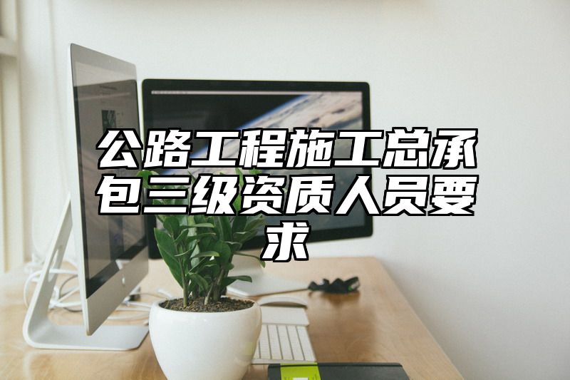 公路工程施工总承包三级资质人员要求