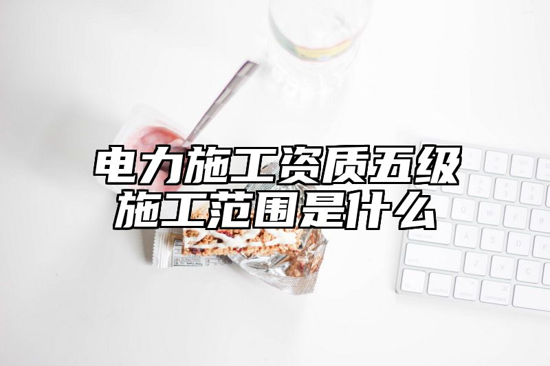 电力施工资质五级施工范围是什么