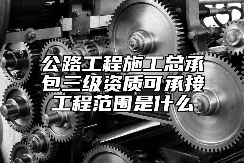 公路工程施工总承包三级资质可承接工程范围是什么