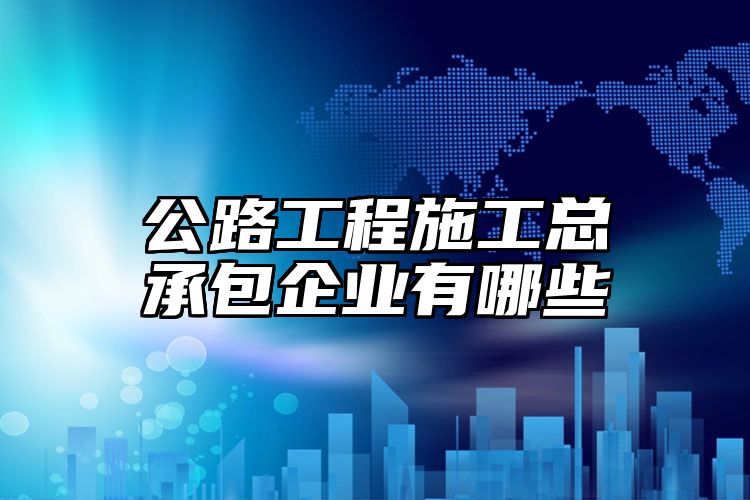 公路工程施工总承包企业有哪些