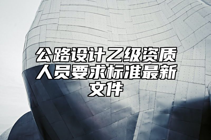 公路设计乙级资质人员要求标准最新文件