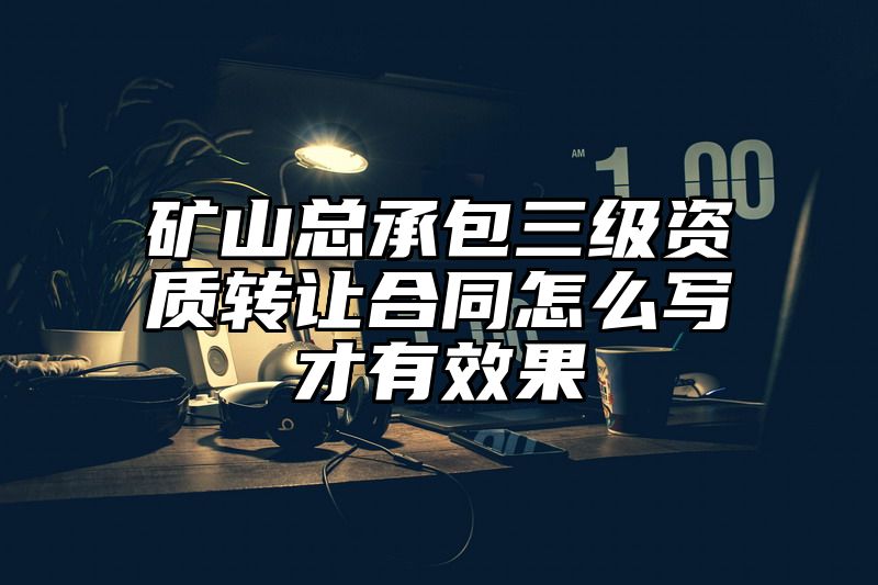 矿山总承包三级资质转让合同怎么写才有效果