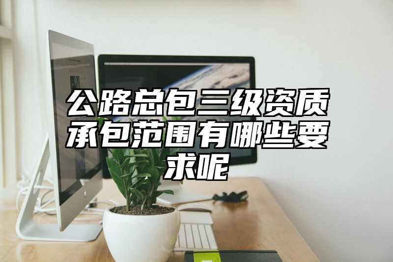 公路总包三级资质承包范围有哪些要求呢