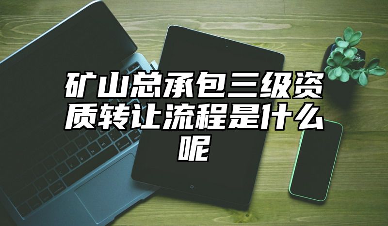 矿山总承包三级资质转让流程是什么呢