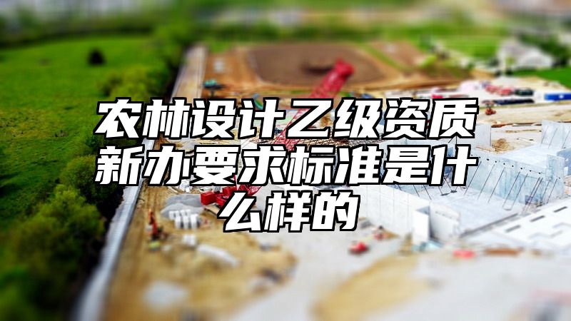 农林设计乙级资质新办要求标准是什么样的