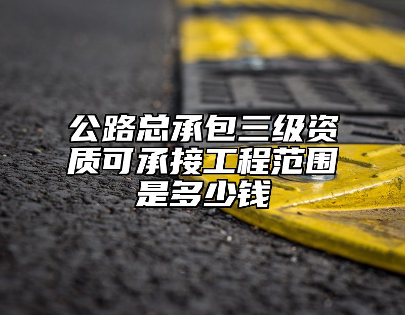 公路总承包三级资质可承接工程范围是多少钱