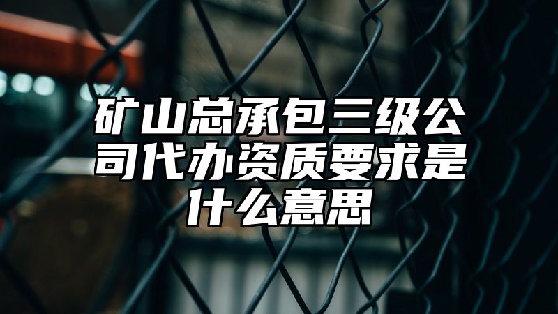 矿山总承包三级公司代办资质要求是什么意思