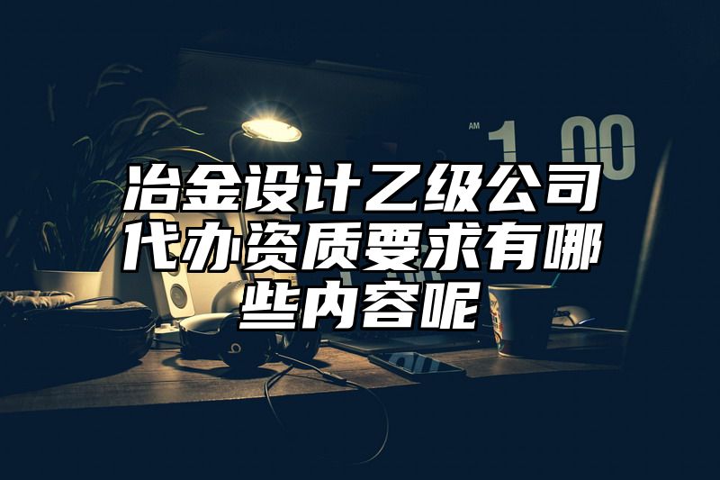 冶金设计乙级公司代办资质要求有哪些内容呢