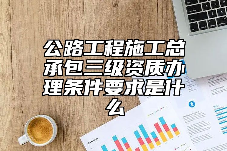 公路工程施工总承包三级资质办理条件要求是什么