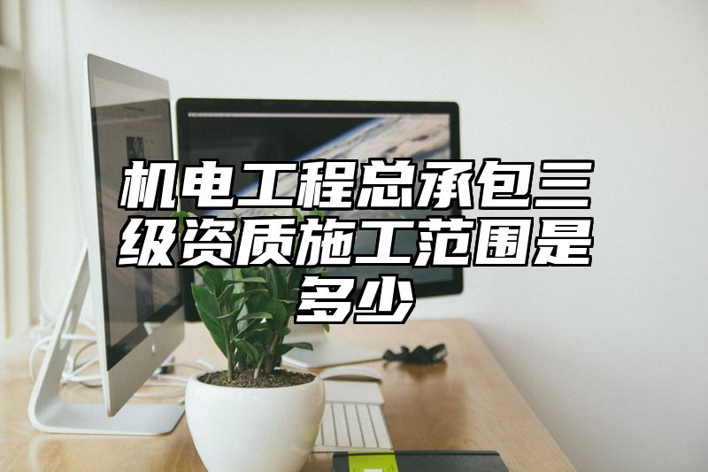 机电工程总承包三级资质施工范围是多少