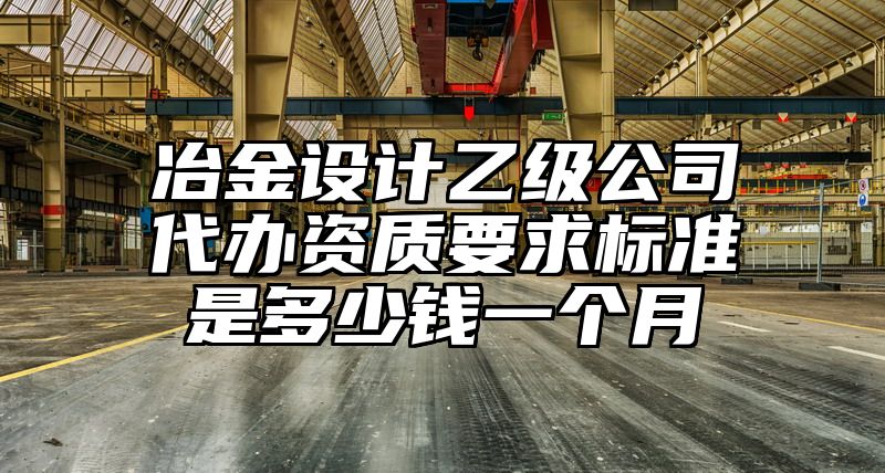 冶金设计乙级公司代办资质要求标准是多少钱一个月