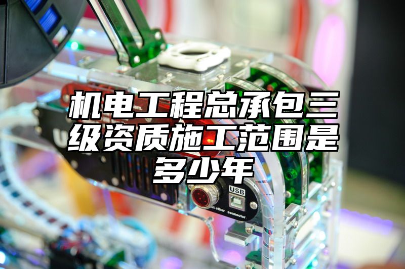 机电工程总承包三级资质施工范围是多少年