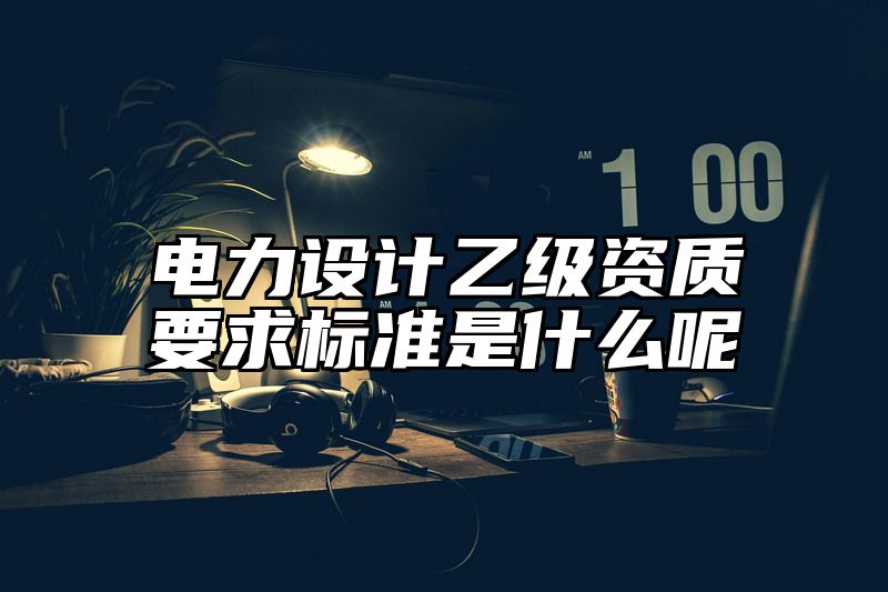 电力设计乙级资质要求标准是什么呢