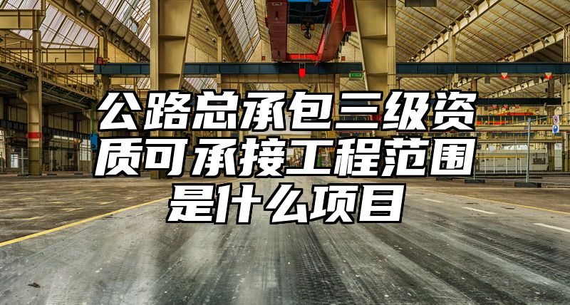 公路总承包三级资质可承接工程范围是什么项目