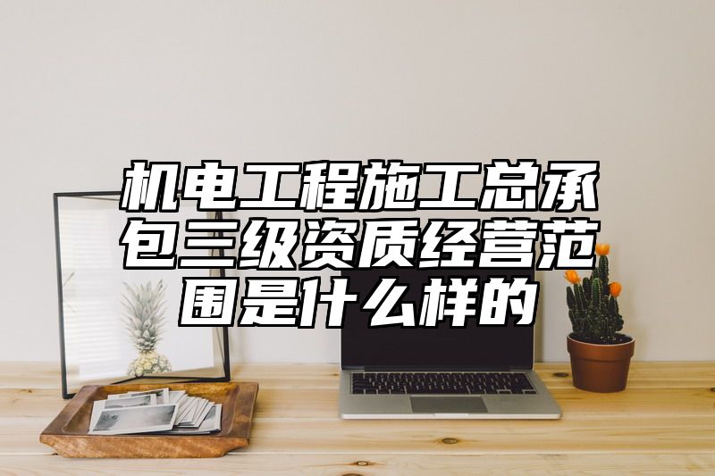 机电工程施工总承包三级资质经营范围是什么样的