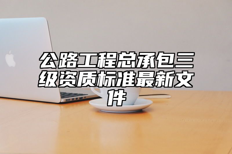 公路工程总承包三级资质标准最新文件