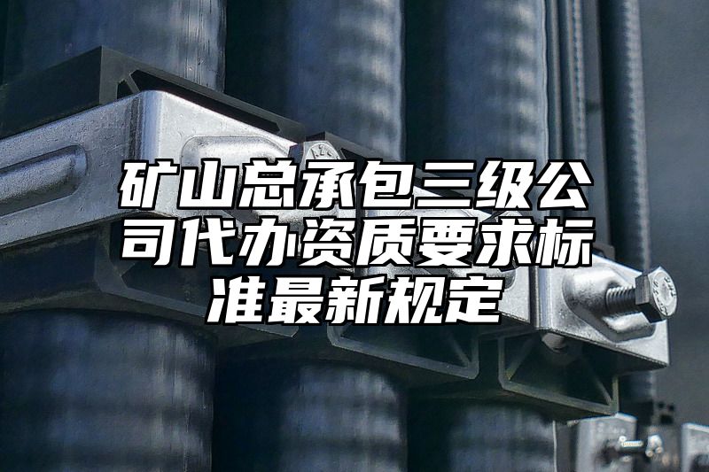 矿山总承包三级公司代办资质要求标准最新规定