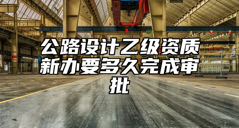 公路设计乙级资质新办要多久完成审批