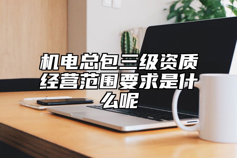 机电总包三级资质经营范围要求是什么呢