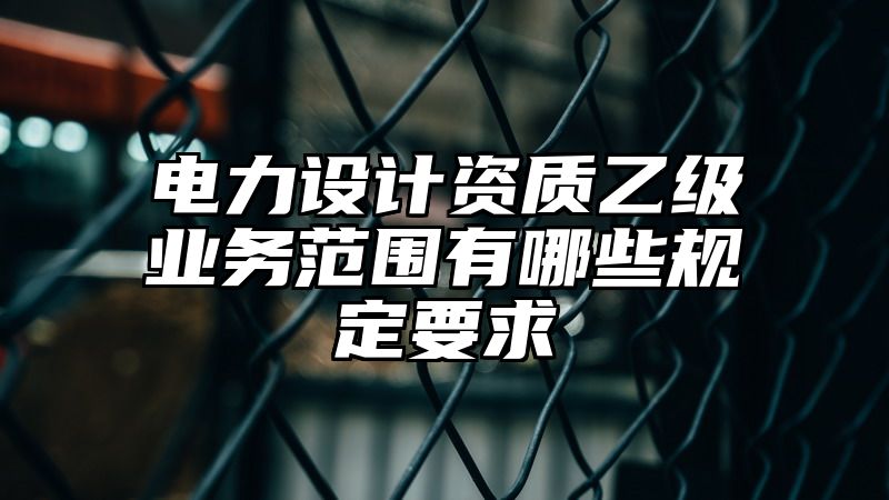 电力设计资质乙级业务范围有哪些规定要求