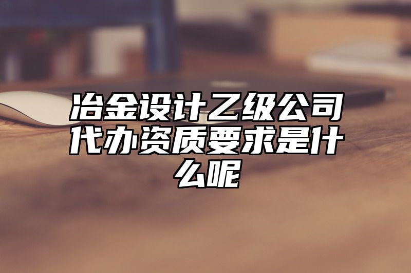 冶金设计乙级公司代办资质要求是什么呢