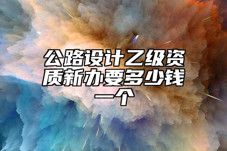 公路设计乙级资质新办要多少钱一个