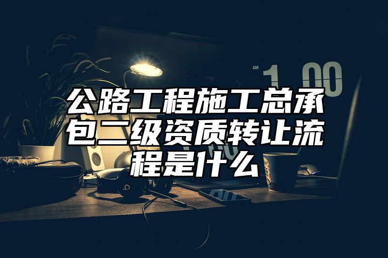 公路工程施工总承包二级资质转让流程是什么