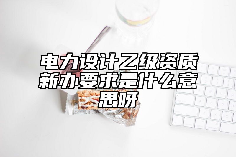 电力设计乙级资质新办要求是什么意思呀