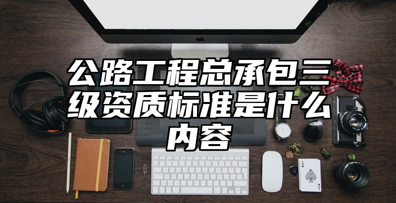 公路工程总承包三级资质标准是什么内容