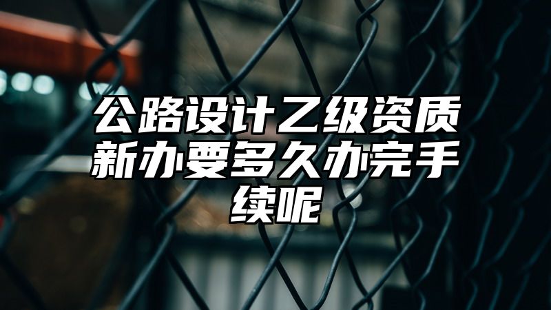 公路设计乙级资质新办要多久办完手续呢