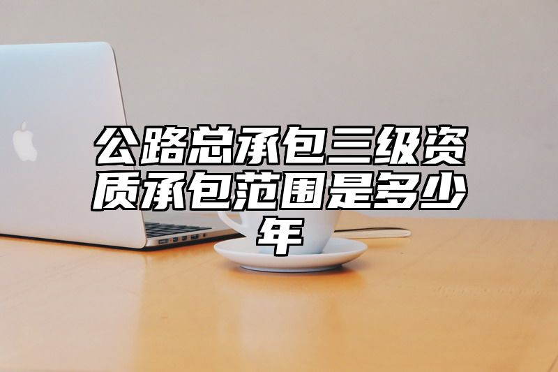 公路总承包三级资质承包范围是多少年