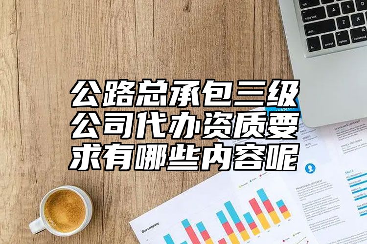 公路总承包三级公司代办资质要求有哪些内容呢