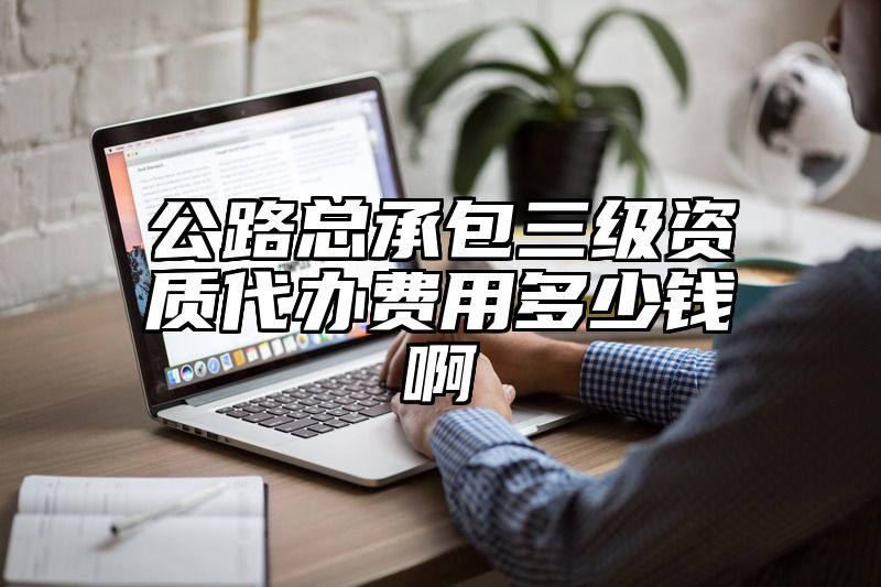 公路总承包三级资质代办费用多少钱啊